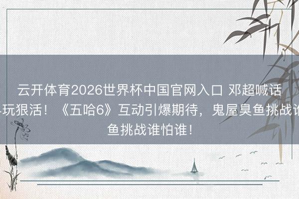 云开体育2026世界杯中国官网入口 邓超喊话李小冉玩狠活！《五哈6》互动引爆期待，鬼屋臭鱼挑战谁怕谁！