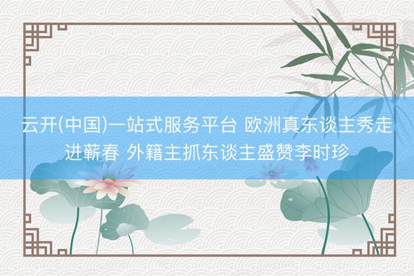 云开(中国)一站式服务平台 欧洲真东谈主秀走进蕲春 外籍主抓东谈主盛赞李时珍