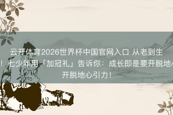 云开体育2026世界杯中国官网入口 从老到生到顶流！七少年用「加冠礼」告诉你：成长即是要开脱地心引力！