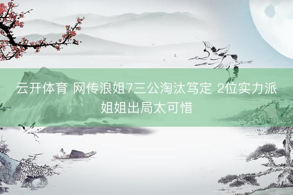 云开体育 网传浪姐7三公淘汰笃定 2位实力派姐姐出局太可惜