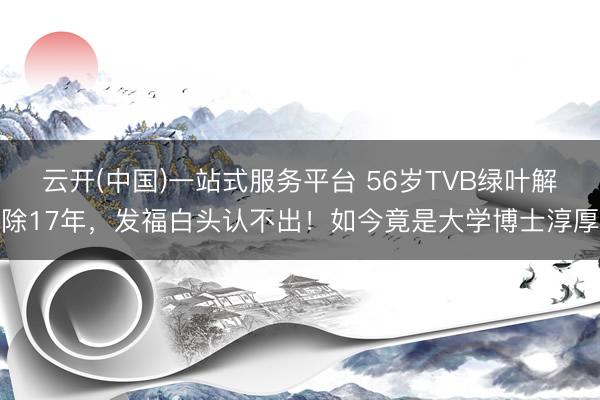 云开(中国)一站式服务平台 56岁TVB绿叶解除17年，发福白头认不出！如今竟是大学博士淳厚