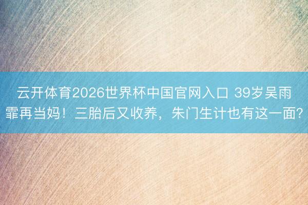 云开体育2026世界杯中国官网入口 39岁吴雨霏再当妈！三胎后又收养，朱门生计也有这一面？