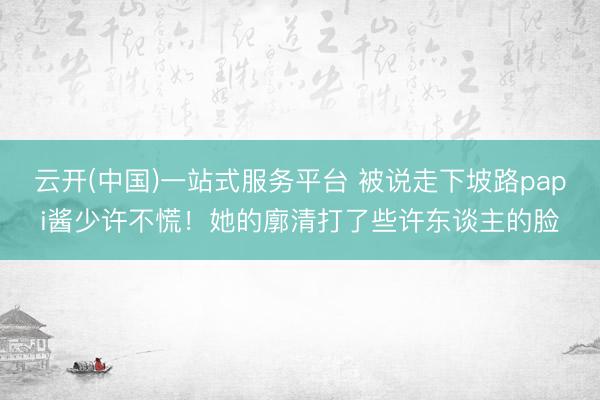 云开(中国)一站式服务平台 被说走下坡路papi酱少许不慌！她的廓清打了些许东谈主的脸