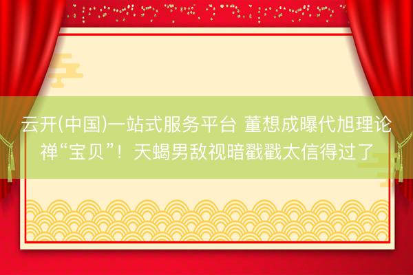云开(中国)一站式服务平台 董想成曝代旭理论禅“宝贝”！天蝎男敌视暗戳戳太信得过了