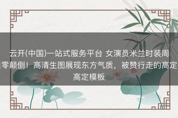 云开(中国)一站式服务平台 女演员米兰时装周详程零颠倒!高清生图展现东方气质,被赞行走的高定模板