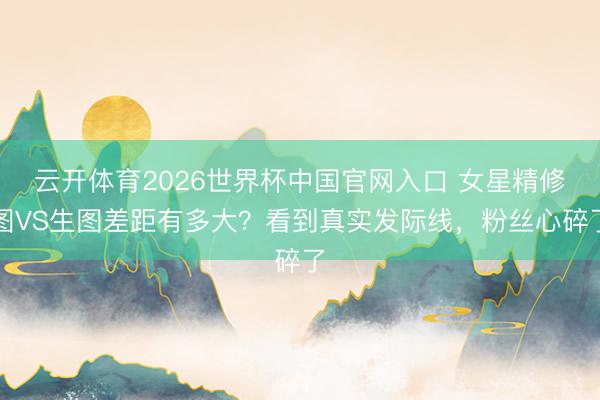 云开体育2026世界杯中国官网入口 女星精修图VS生图差距有多大？看到真实发际线，粉丝心碎了