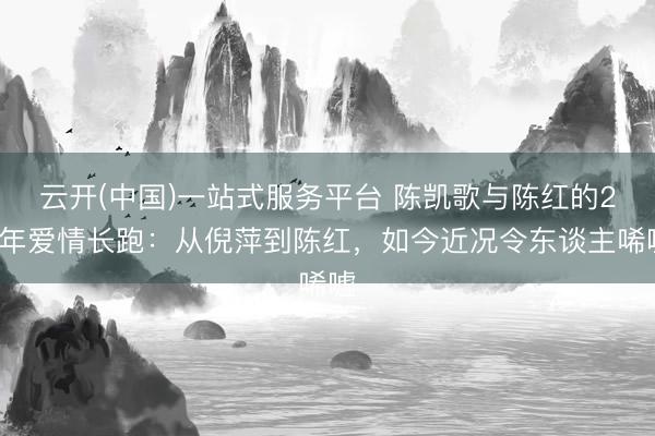 云开(中国)一站式服务平台 陈凯歌与陈红的27年爱情长跑：从倪萍到陈红，如今近况令东谈主唏嘘
