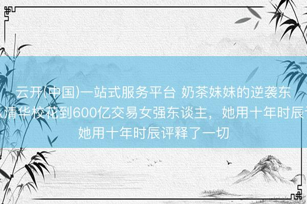 云开(中国)一站式服务平台 奶茶妹妹的逆袭东谈主生：从清华校花到600亿交易女强东谈主，她用十年时辰评释了一切