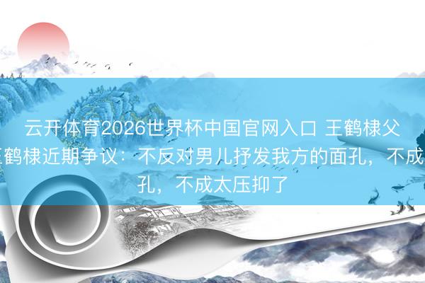 云开体育2026世界杯中国官网入口 王鹤棣父亲回复王鹤棣近期争议：不反对男儿抒发我方的面孔，不成太压抑了