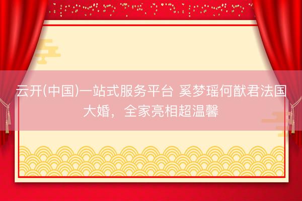 云开(中国)一站式服务平台 奚梦瑶何猷君法国大婚，全家亮相超温馨