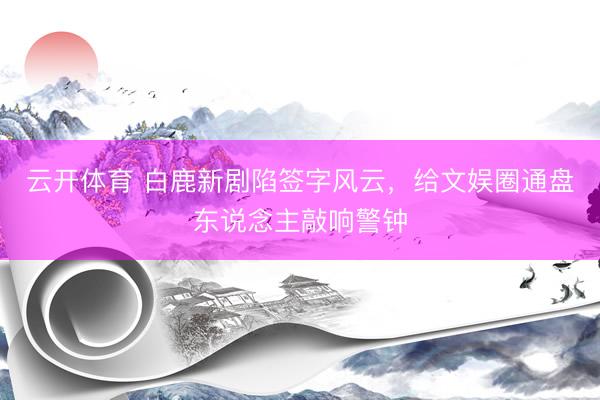 云开体育 白鹿新剧陷签字风云，给文娱圈通盘东说念主敲响警钟