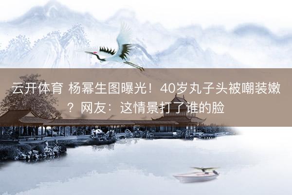 云开体育 杨幂生图曝光！40岁丸子头被嘲装嫩？网友：这情景打了谁的脸