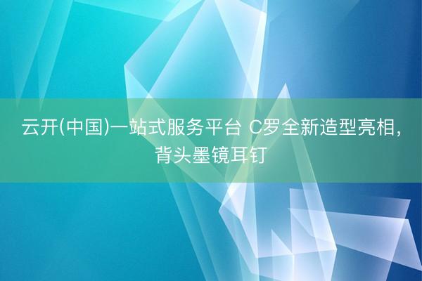云开(中国)一站式服务平台 C罗全新造型亮相，背头墨镜耳钉