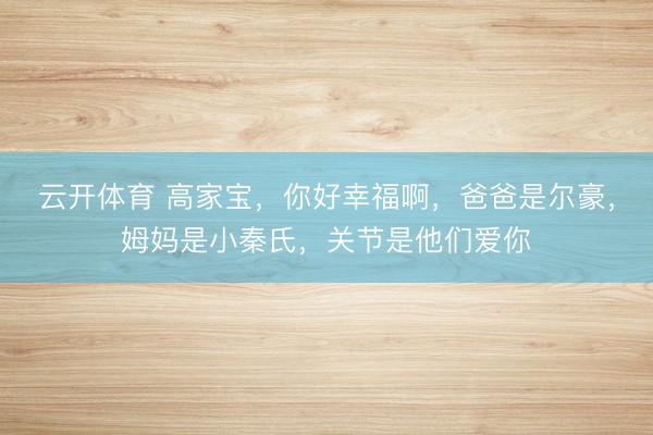 云开体育 高家宝，你好幸福啊，爸爸是尔豪，姆妈是小秦氏，关节是他们爱你