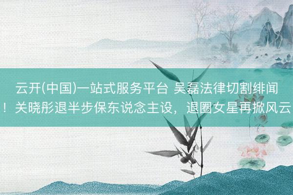 云开(中国)一站式服务平台 吴磊法律切割绯闻！关晓彤退半步保东说念主设，退圈女星再掀风云