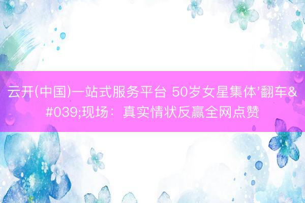 云开(中国)一站式服务平台 50岁女星集体'翻车'现场:真实情状反赢全网点赞
