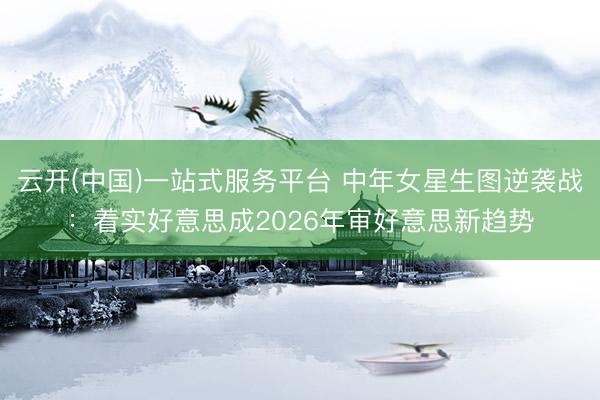 云开(中国)一站式服务平台 中年女星生图逆袭战：着实好意思成2026年审好意思新趋势