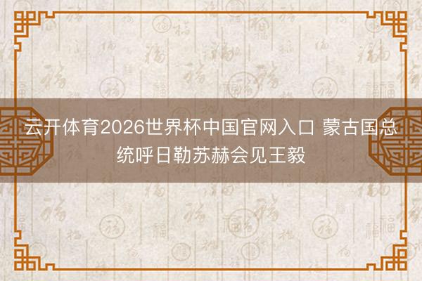 云开体育2026世界杯中国官网入口 蒙古国总统呼日勒苏赫会见王毅
