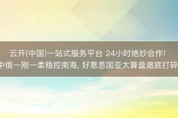 云开(中国)一站式服务平台 24小时绝妙合作! 中俄一刚一柔稳控南海， 好意思国亚太算盘澈底打碎。