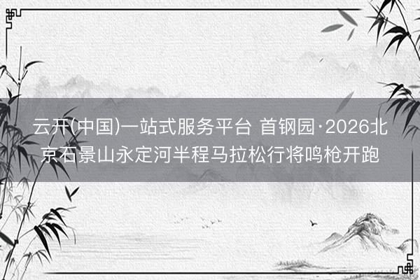 云开(中国)一站式服务平台 首钢园·2026北京石景山永定河半程马拉松行将鸣枪开跑