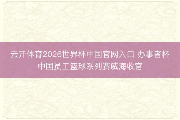 云开体育2026世界杯中国官网入口 办事者杯中国员工篮球系列赛威海收官