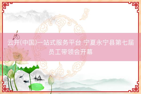 云开(中国)一站式服务平台 宁夏永宁县第七届员工带领会开幕
