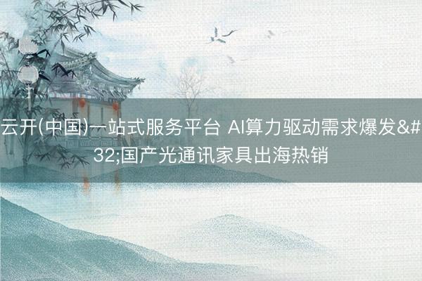 云开(中国)一站式服务平台 AI算力驱动需求爆发 国产光通讯家具出海热销