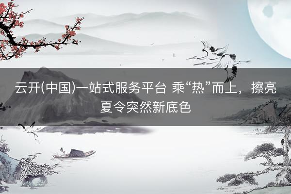 云开(中国)一站式服务平台 乘“热”而上，擦亮夏令突然新底色