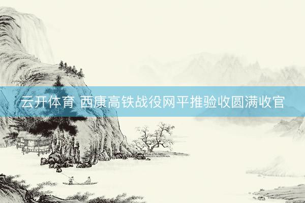 云开体育 西康高铁战役网平推验收圆满收官