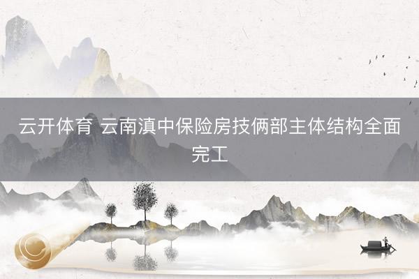 云开体育 云南滇中保险房技俩部主体结构全面完工