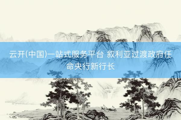云开(中国)一站式服务平台 叙利亚过渡政府任命央行新行长