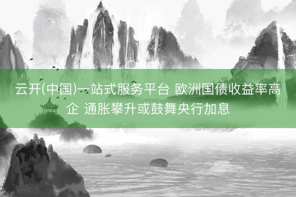 云开(中国)一站式服务平台 欧洲国债收益率高企 通胀攀升或鼓舞央行加息