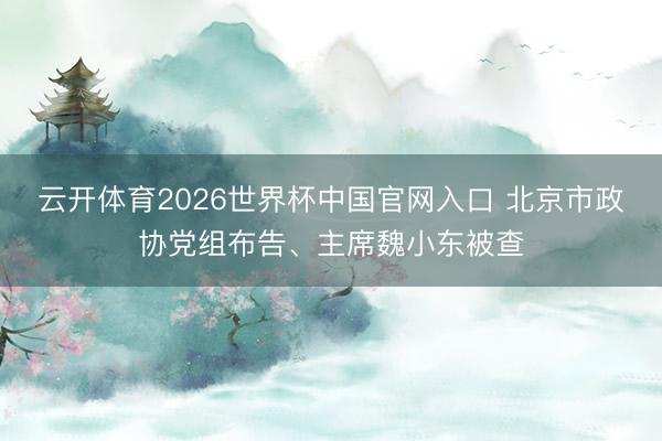 云开体育2026世界杯中国官网入口 北京市政协党组布告、主席魏小东被查