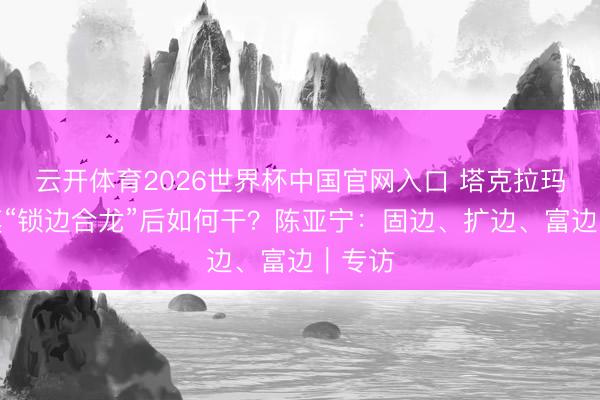 云开体育2026世界杯中国官网入口 塔克拉玛干沙漠“锁边合龙”后如何干？陈亚宁：固边、扩边、富边｜专访