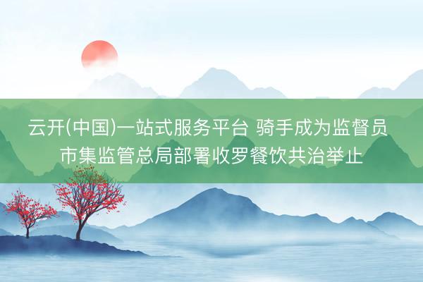 云开(中国)一站式服务平台 骑手成为监督员 市集监管总局部署收罗餐饮共治举止
