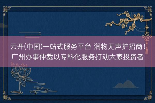 云开(中国)一站式服务平台 润物无声护招商!广州办事仲裁以专科化服务打动大家投资者