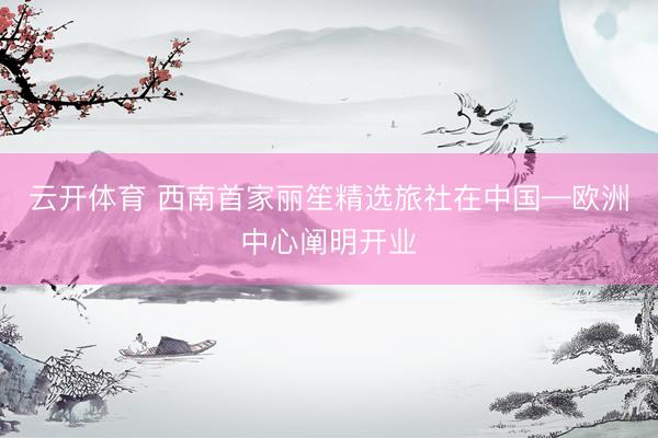 云开体育 西南首家丽笙精选旅社在中国—欧洲中心阐明开业