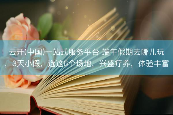 云开(中国)一站式服务平台 端午假期去哪儿玩,3天小假,选这6个场地,兴盛疗养,体验丰富