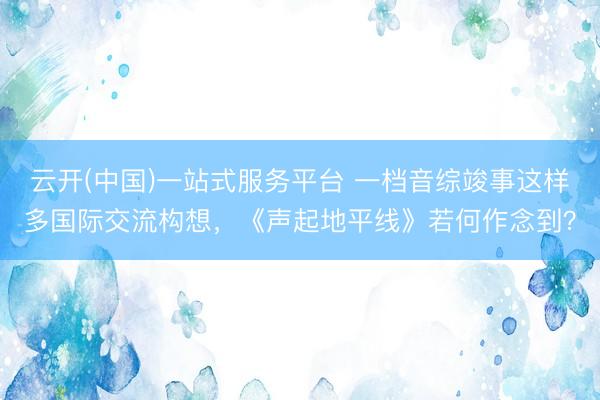 云开(中国)一站式服务平台 一档音综竣事这样多国际交流构想，《声起地平线》若何作念到？