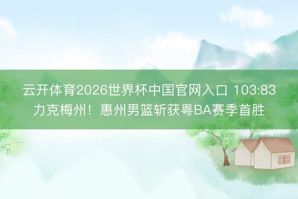 云开体育2026世界杯中国官网入口 103:83力克梅州!惠州男篮斩获粤BA赛季首胜