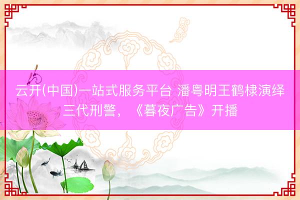 云开(中国)一站式服务平台 潘粤明王鹤棣演绎三代刑警,《暮夜广告》开播