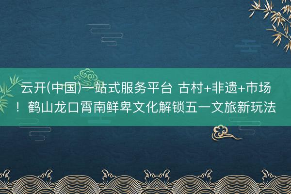 云开(中国)一站式服务平台 古村+非遗+市场！鹤山龙口霄南鲜卑文化解锁五一文旅新玩法