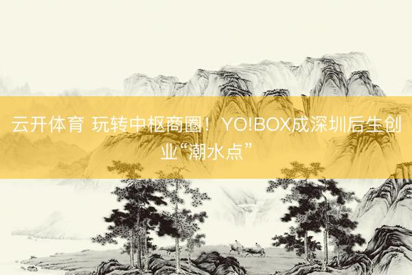 云开体育 玩转中枢商圈！YO!BOX成深圳后生创业“潮水点”