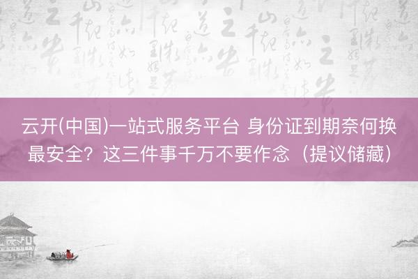 云开(中国)一站式服务平台 身份证到期奈何换最安全？这三件事千万不要作念（提议储藏）