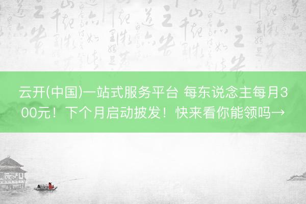 云开(中国)一站式服务平台 每东说念主每月300元！下个月启动披发！快来看你能领吗→
