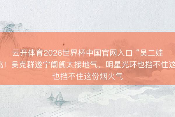云开体育2026世界杯中国官网入口 “吴二娃”蹲地卖桃！吴克群遂宁阛阓太接地气，明星光环也挡不住这份烟火气