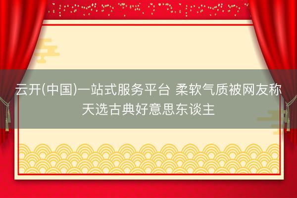 云开(中国)一站式服务平台 柔软气质被网友称天选古典好意思东谈主