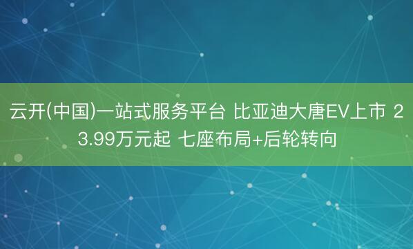 云开(中国)一站式服务平台 比亚迪大唐EV上市 23.99万元起 七座布局+后轮转向