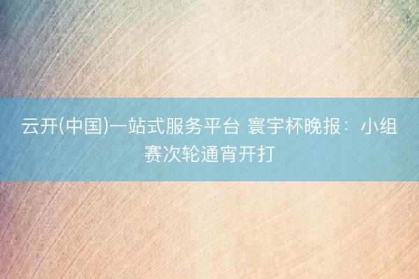 云开(中国)一站式服务平台 寰宇杯晚报:小组赛次轮通宵开打