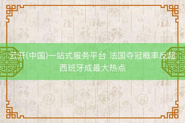云开(中国)一站式服务平台 法国夺冠概率反超西班牙成最大热点